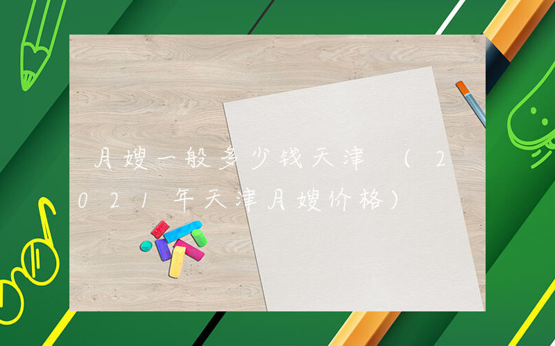 月嫂一般多少钱天津 (2021年天津月嫂价格)
